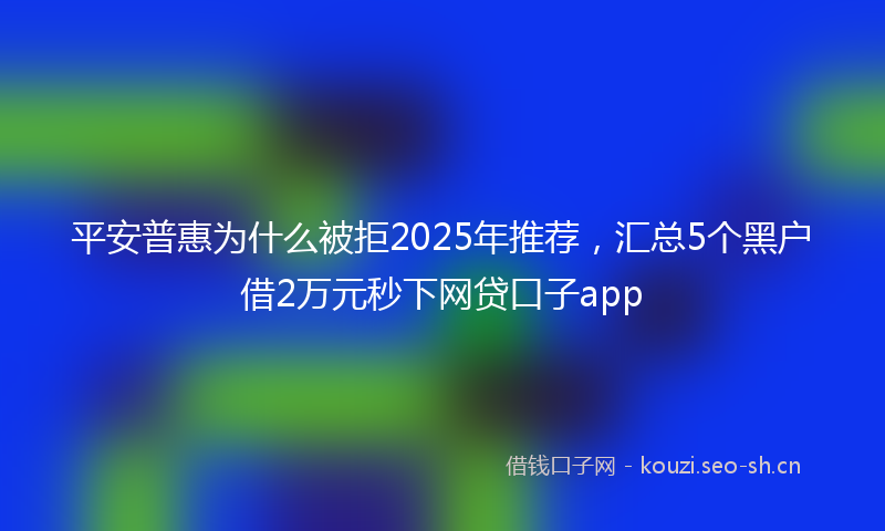 平安普惠为什么被拒2025年推荐，汇总5个黑户借2万元秒下网贷口子app