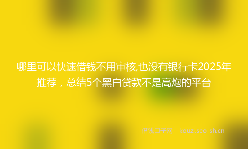 哪里可以快速借钱不用审核,也没有银行卡2025年推荐，总结5个黑白贷款不是高炮的平台