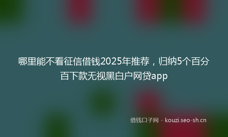 哪里能不看征信借钱2025年推荐,归纳5个百分百下款无视黑白户网贷app