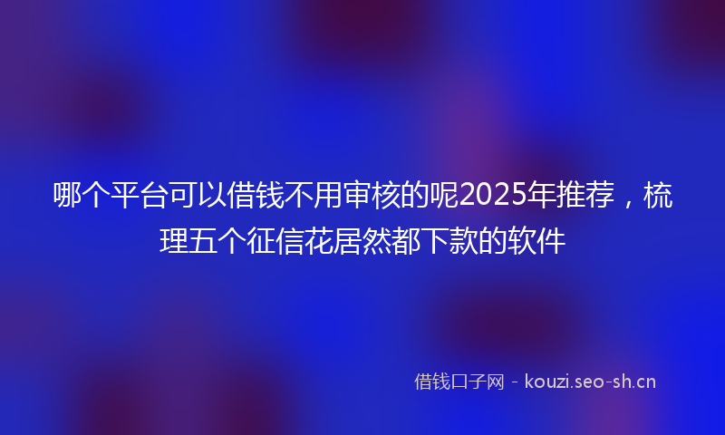 哪个平台可以借钱不用审核的呢2025年推荐,梳理五个征信花居然都下款的软件