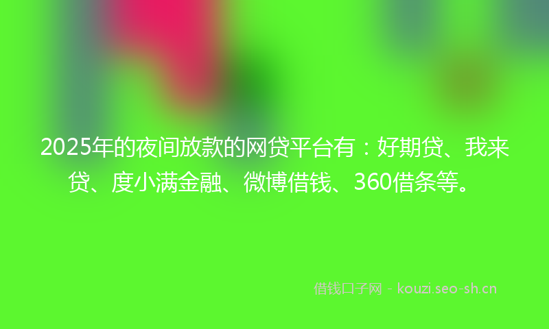 2025年的夜间放款的网贷平台有：好期贷、我来贷、度小满金融、微博借钱、360借条等。