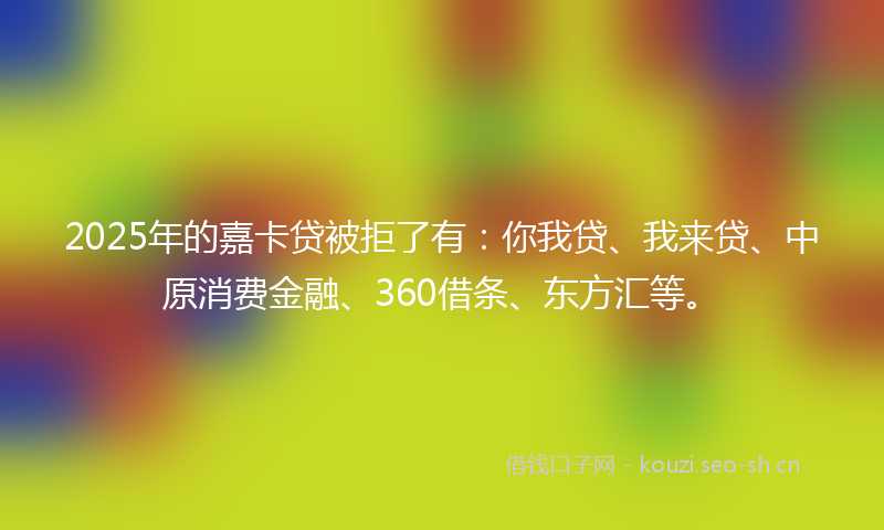 2025年的嘉卡贷被拒了有：你我贷、我来贷、中原消费金融、360借条、东方汇等。
