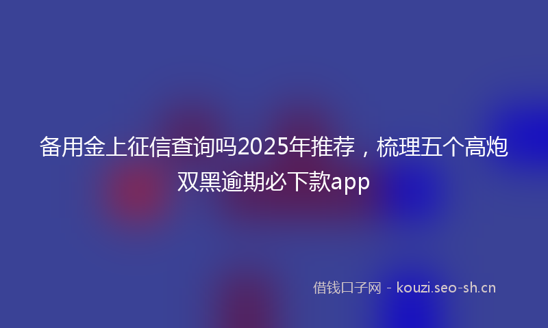备用金上征信查询吗2025年推荐,梳理五个高炮双黑逾期必下款app