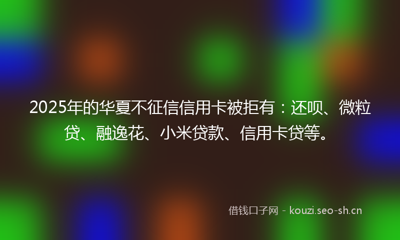 2025年的华夏不征信信用卡被拒有：还呗、微粒贷、融逸花、小米贷款、信用卡贷等。