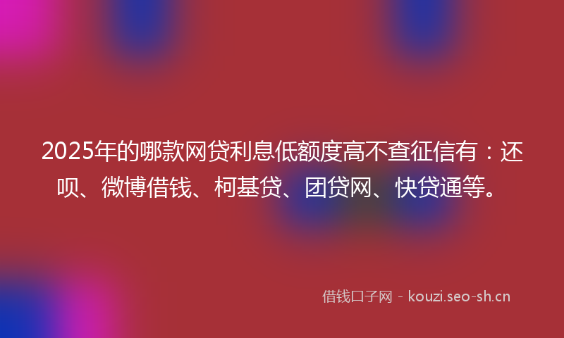 2025年的哪款网贷利息低额度高不查征信有：还呗、微博借钱、柯基贷、团贷网、快贷通等。