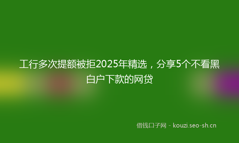 工行多次提额被拒2025年精选,分享5个不看黑白户下款的网贷