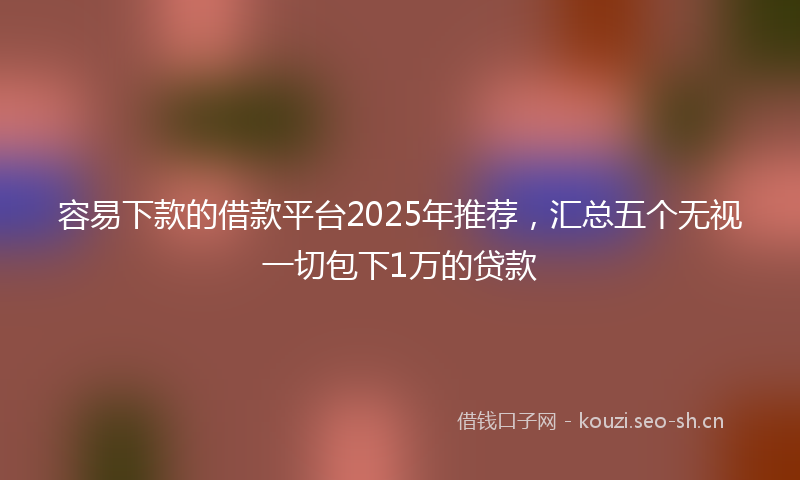 容易下款的借款平台2025年推荐，汇总五个无视一切包下1万的贷款