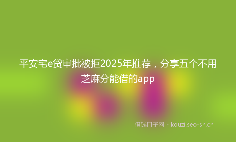 平安宅e贷审批被拒2025年推荐，分享五个不用芝麻分能借的app