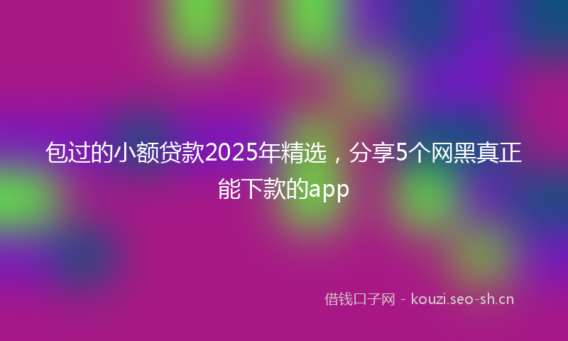 包过的小额贷款2025年精选，分享5个网黑真正能下款的app
