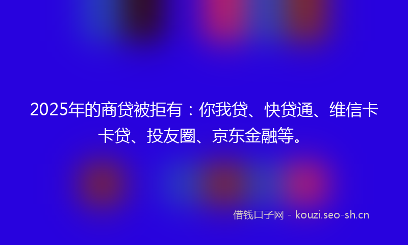 2025年的商贷被拒有：你我贷、快贷通、维信卡卡贷、投友圈、京东金融等。