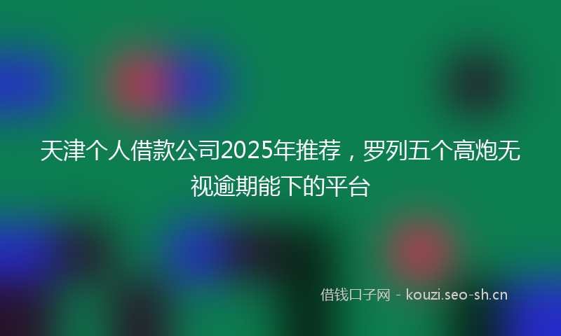 天津个人借款公司2025年推荐，罗列五个高炮无视逾期能下的平台