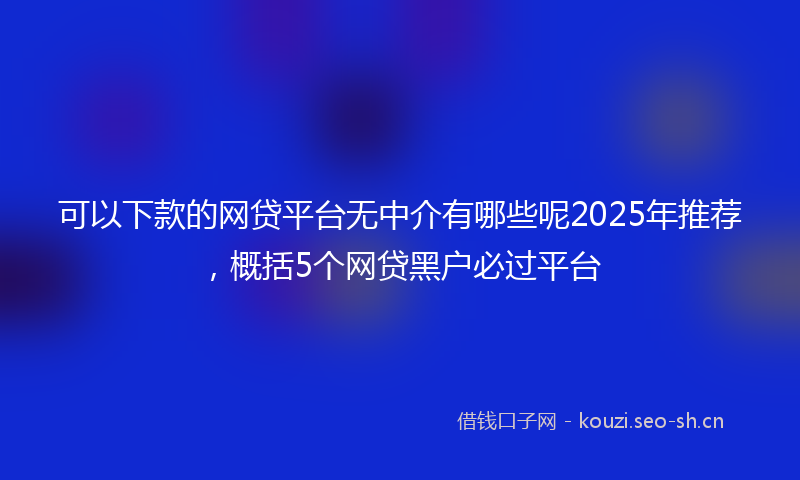 可以下款的网贷平台无中介有哪些呢2025年推荐，概括5个网贷黑户必过平台