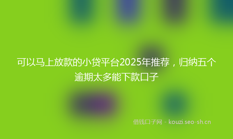 可以马上放款的小贷平台2025年推荐，归纳五个逾期太多能下款口子