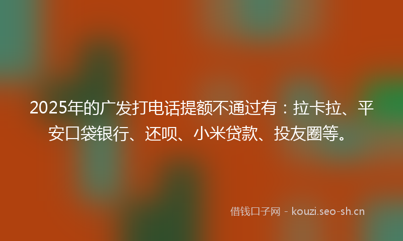 2025年的广发打电话提额不通过有：拉卡拉、平安口袋银行、还呗、小米贷款、投友圈等。