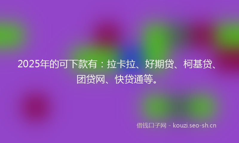 2025年的可下款有:拉卡拉、好期贷、柯基贷、团贷网、快贷通等。