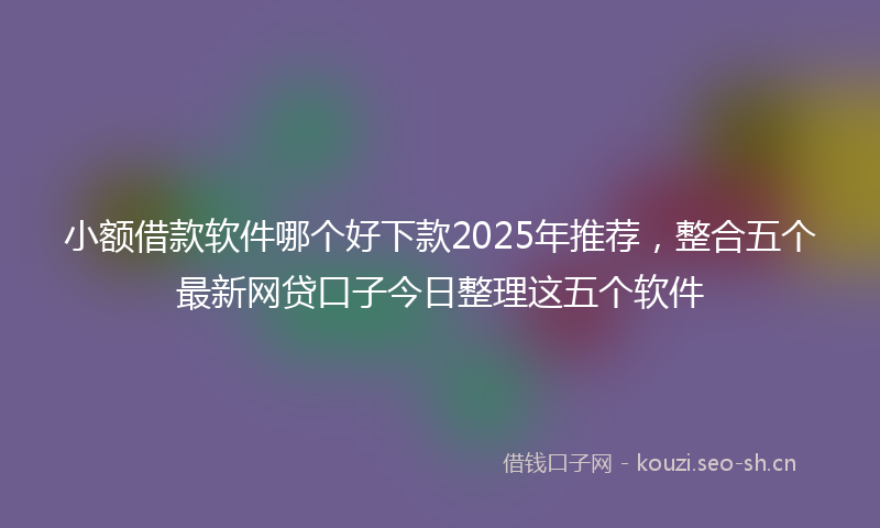 小额借款软件哪个好下款2025年推荐，整合五个最新网贷口子今日整理这五个软件