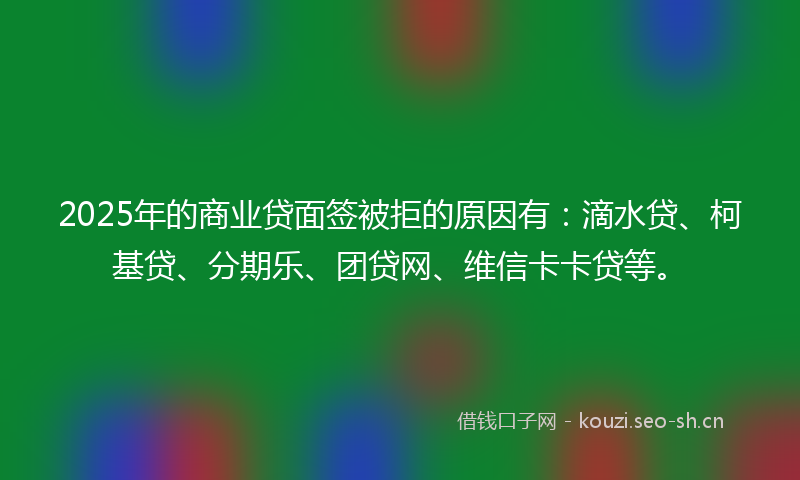 2025年的商业贷面签被拒的原因有：滴水贷、柯基贷、分期乐、团贷网、维信卡卡贷等。