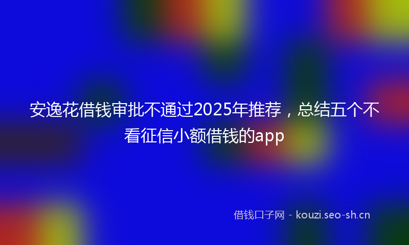 安逸花借钱审批不通过2025年推荐，总结五个不看征信小额借钱的app