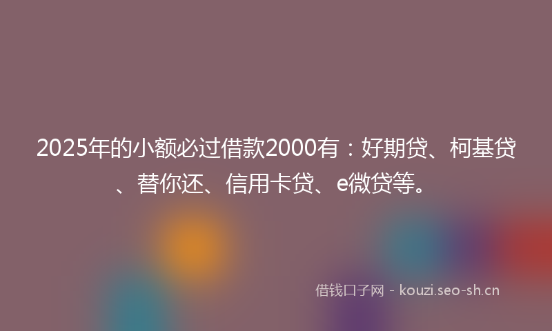 2025年的小额必过借款2000有：好期贷、柯基贷、替你还、信用卡贷、e微贷等。