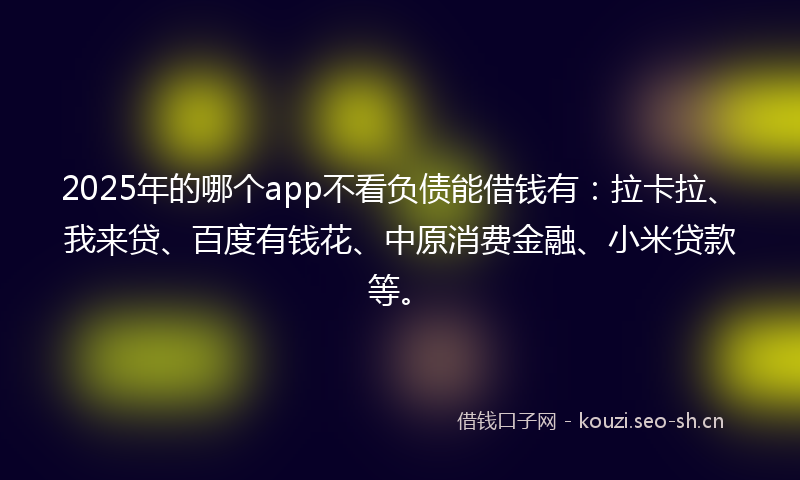 2025年的哪个app不看负债能借钱有：拉卡拉、我来贷、百度有钱花、中原消费金融、小米贷款等。