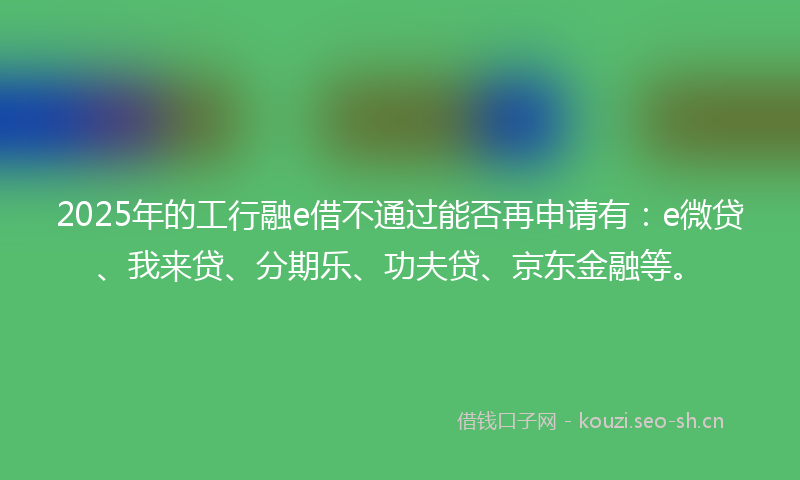 2025年的工行融e借不通过能否再申请有：e微贷、我来贷、分期乐、功夫贷、京东金融等。