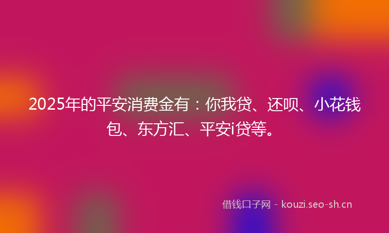 2025年的平安消费金有：你我贷、还呗、小花钱包、东方汇、平安i贷等。