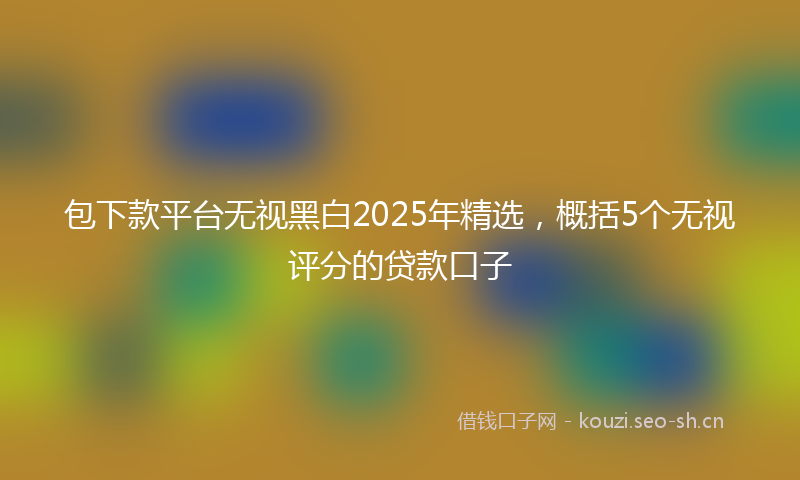 包下款平台无视黑白2025年精选，概括5个无视评分的贷款口子