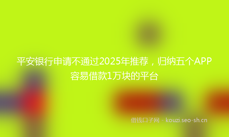 平安银行申请不通过2025年推荐，归纳五个APP容易借款1万块的平台