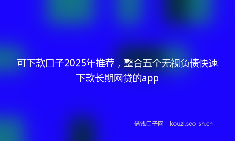 可下款口子2025年推荐，整合五个无视负债快速下款长期网贷的app