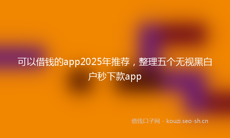 可以借钱的app2025年推荐，整理五个无视黑白户秒下款app