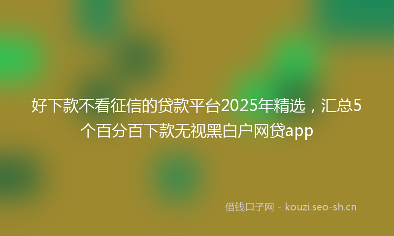 好下款不看征信的贷款平台2025年精选，汇总5个百分百下款无视黑白户网贷app