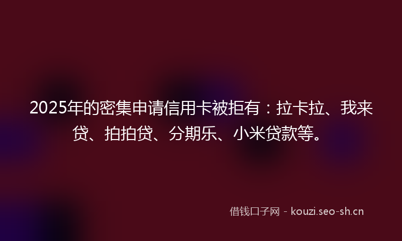 2025年的密集申请信用卡被拒有：拉卡拉、我来贷、拍拍贷、分期乐、小米贷款等。