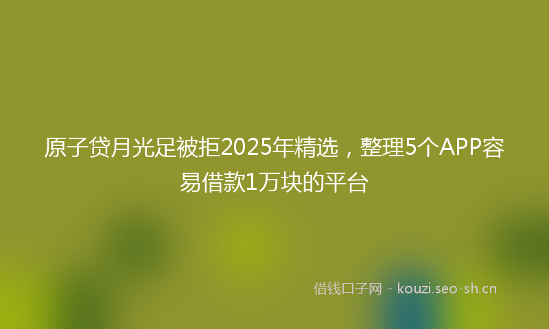 原子贷月光足被拒2025年精选，整理5个APP容易借款1万块的平台