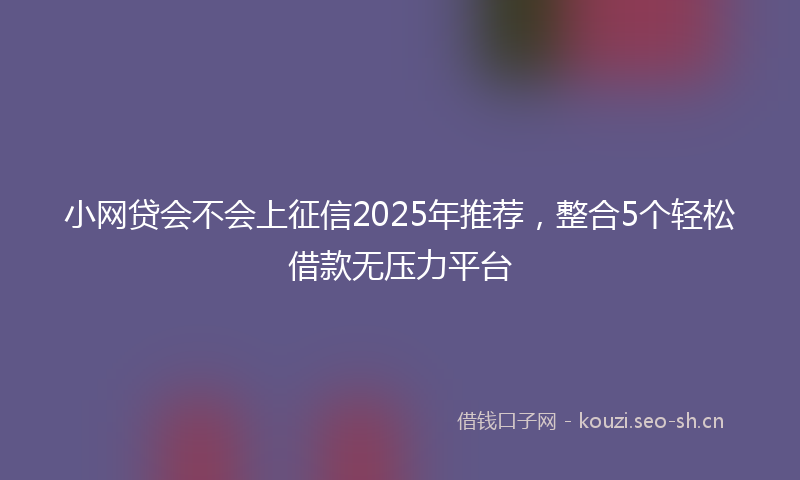 小网贷会不会上征信2025年推荐，整合5个轻松借款无压力平台