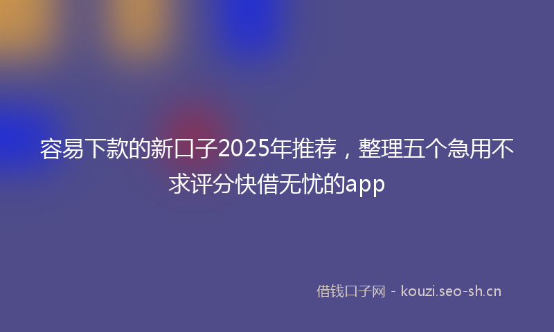 容易下款的新口子2025年推荐，整理五个急用不求评分快借无忧的app