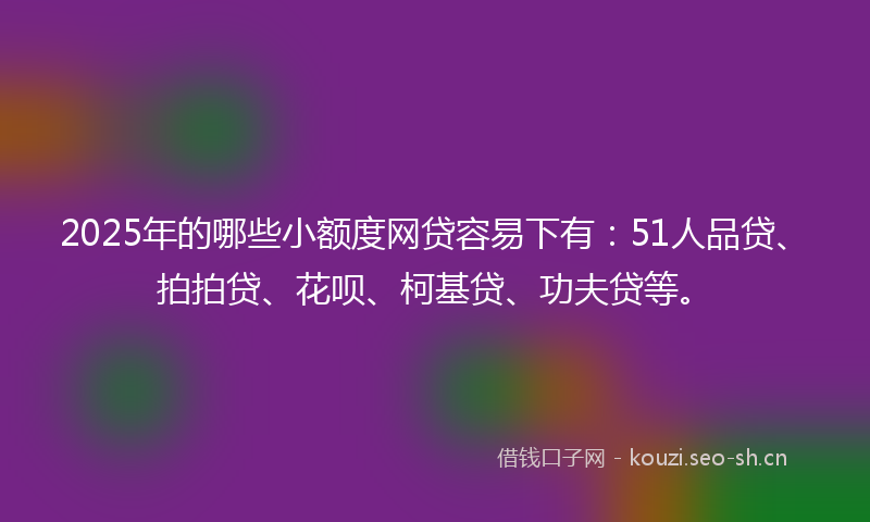 2025年的哪些小额度网贷容易下有：51人品贷、拍拍贷、花呗、柯基贷、功夫贷等。