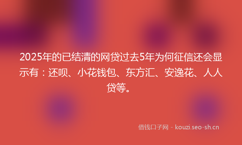 2025年的已结清的网贷过去5年为何征信还会显示有:还呗、小花钱包、东方汇、安逸花、人人贷等。