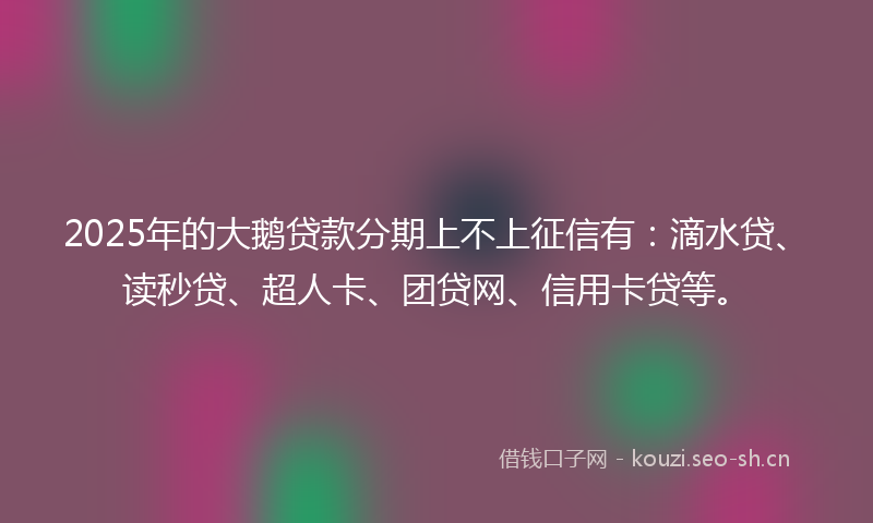 2025年的大鹅贷款分期上不上征信有：滴水贷、读秒贷、超人卡、团贷网、信用卡贷等。