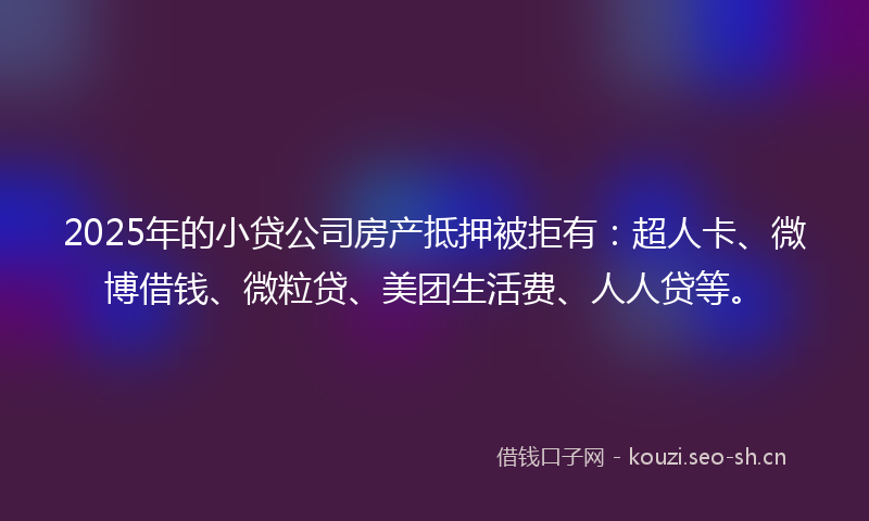 2025年的小贷公司房产抵押被拒有：超人卡、微博借钱、微粒贷、美团生活费、人人贷等。