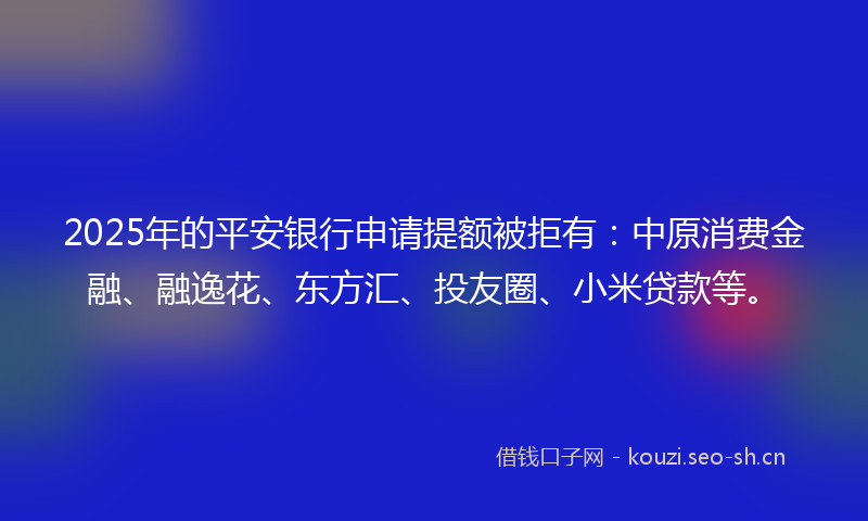 2025年的平安银行申请提额被拒有：中原消费金融、融逸花、东方汇、投友圈、小米贷款等。