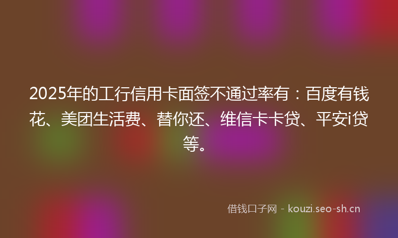 2025年的工行信用卡面签不通过率有：百度有钱花、美团生活费、替你还、维信卡卡贷、平安i贷等。