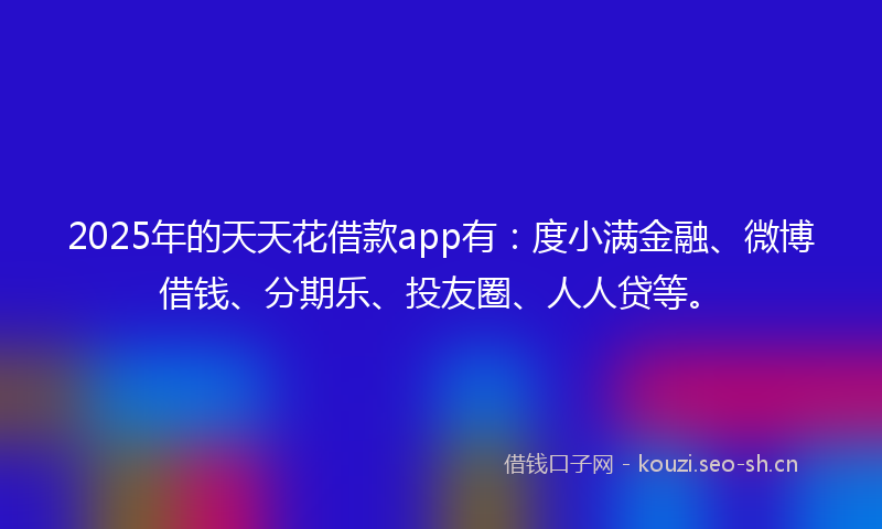 2025年的天天花借款app有：度小满金融、微博借钱、分期乐、投友圈、人人贷等。