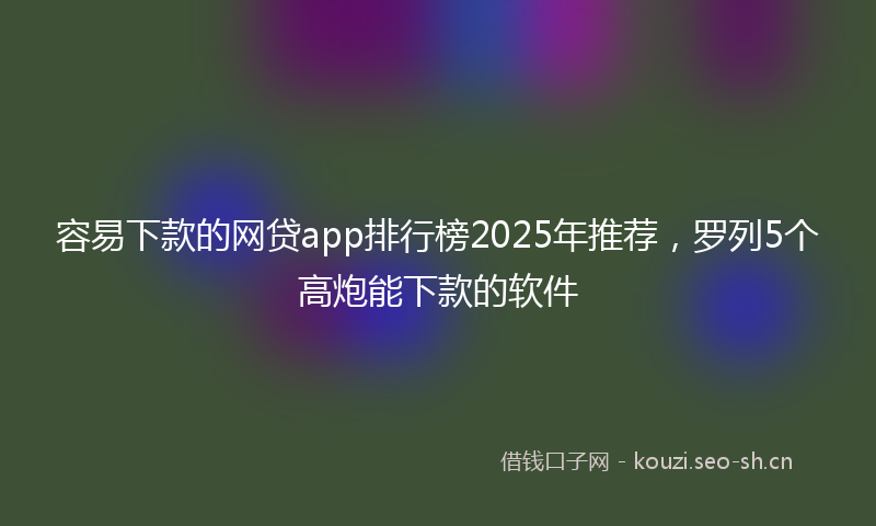 容易下款的网贷app排行榜2025年推荐，罗列5个高炮能下款的软件