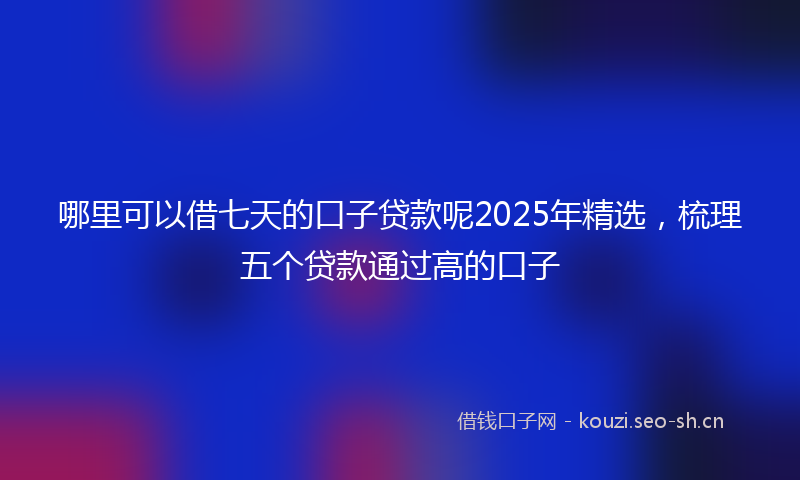 哪里可以借七天的口子贷款呢2025年精选，梳理五个贷款通过高的口子