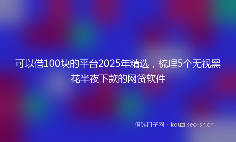 可以借100块的平台2025年精选，梳理5个无视黑花半夜下款的网贷软件