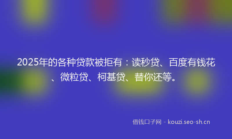 2025年的各种贷款被拒有：读秒贷、百度有钱花、微粒贷、柯基贷、替你还等。