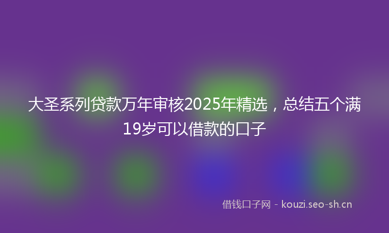 大圣系列贷款万年审核2025年精选，总结五个满19岁可以借款的口子
