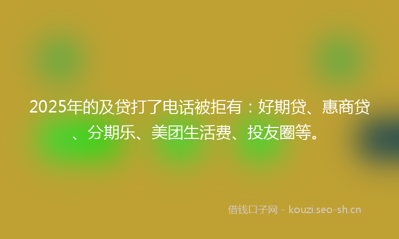 2025年的及贷打了电话被拒有：好期贷、惠商贷、分期乐、美团生活费、投友圈等。