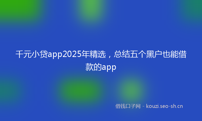 千元小贷app2025年精选，总结五个黑户也能借款的app
