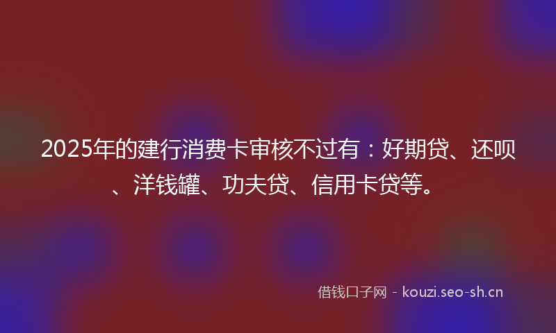 2025年的建行消费卡审核不过有：好期贷、还呗、洋钱罐、功夫贷、信用卡贷等。
